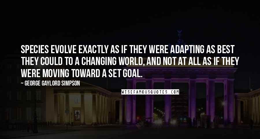 George Gaylord Simpson Quotes: Species evolve exactly as if they were adapting as best they could to a changing world, and not at all as if they were moving toward a set goal.