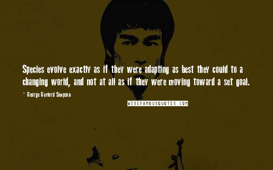 George Gaylord Simpson Quotes: Species evolve exactly as if they were adapting as best they could to a changing world, and not at all as if they were moving toward a set goal.