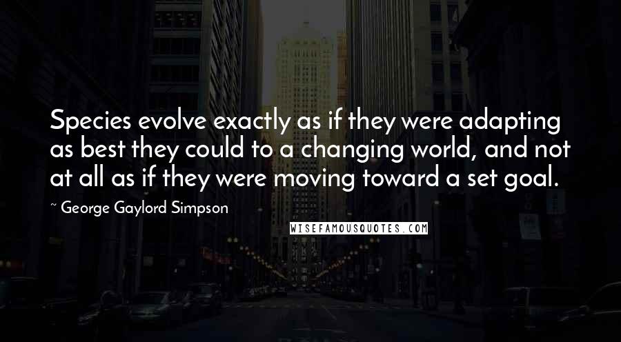 George Gaylord Simpson Quotes: Species evolve exactly as if they were adapting as best they could to a changing world, and not at all as if they were moving toward a set goal.