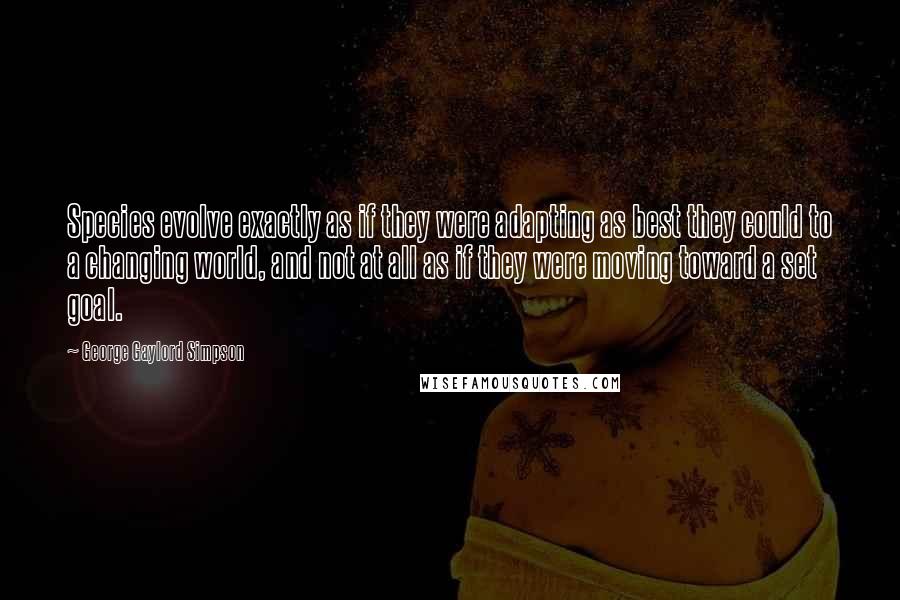 George Gaylord Simpson Quotes: Species evolve exactly as if they were adapting as best they could to a changing world, and not at all as if they were moving toward a set goal.