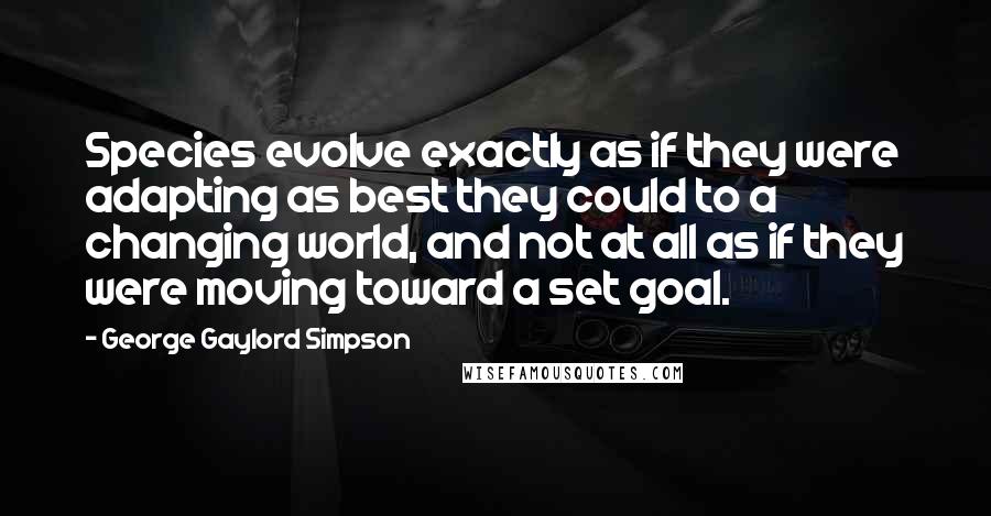 George Gaylord Simpson Quotes: Species evolve exactly as if they were adapting as best they could to a changing world, and not at all as if they were moving toward a set goal.