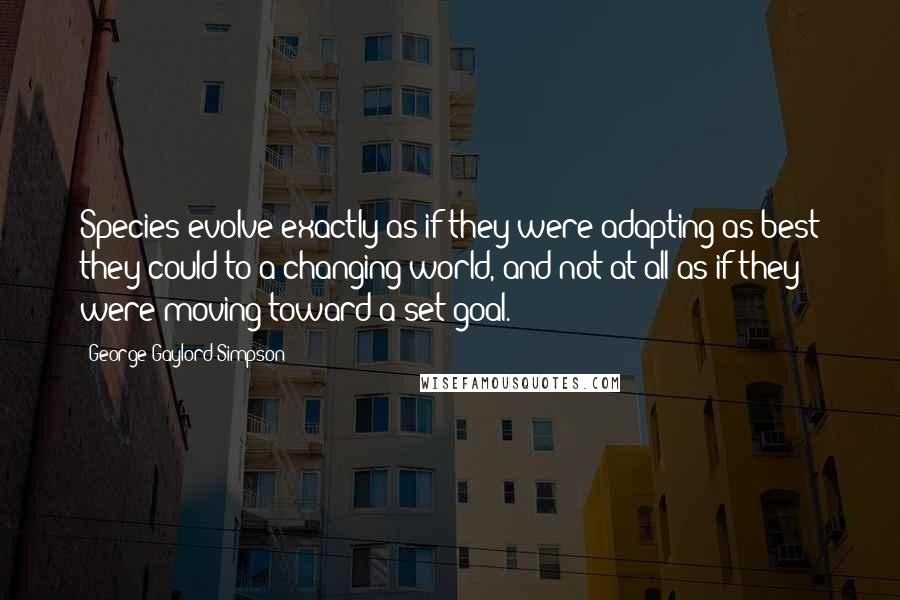 George Gaylord Simpson Quotes: Species evolve exactly as if they were adapting as best they could to a changing world, and not at all as if they were moving toward a set goal.