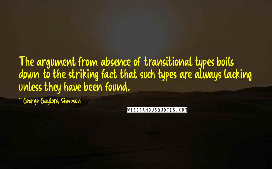 George Gaylord Simpson Quotes: The argument from absence of transitional types boils down to the striking fact that such types are always lacking unless they have been found.