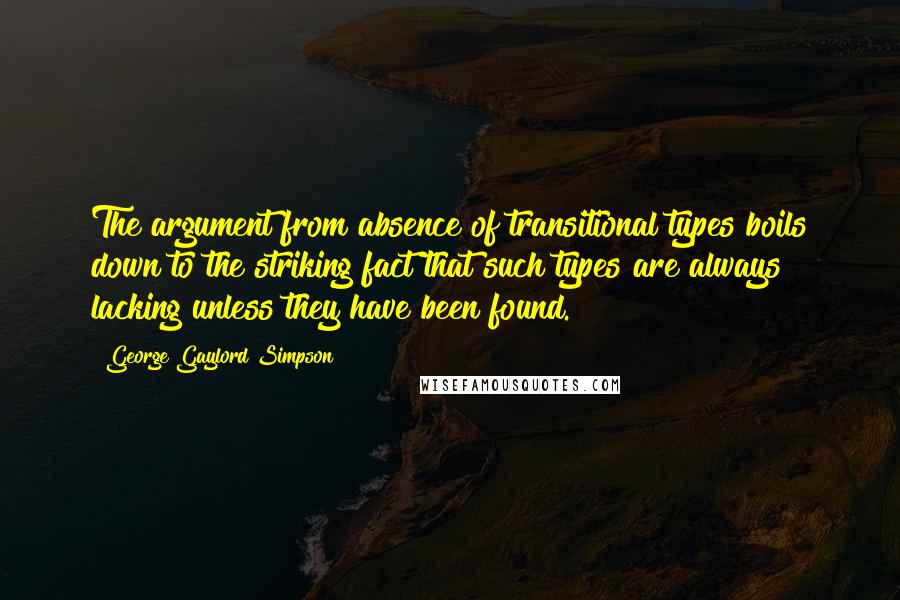 George Gaylord Simpson Quotes: The argument from absence of transitional types boils down to the striking fact that such types are always lacking unless they have been found.