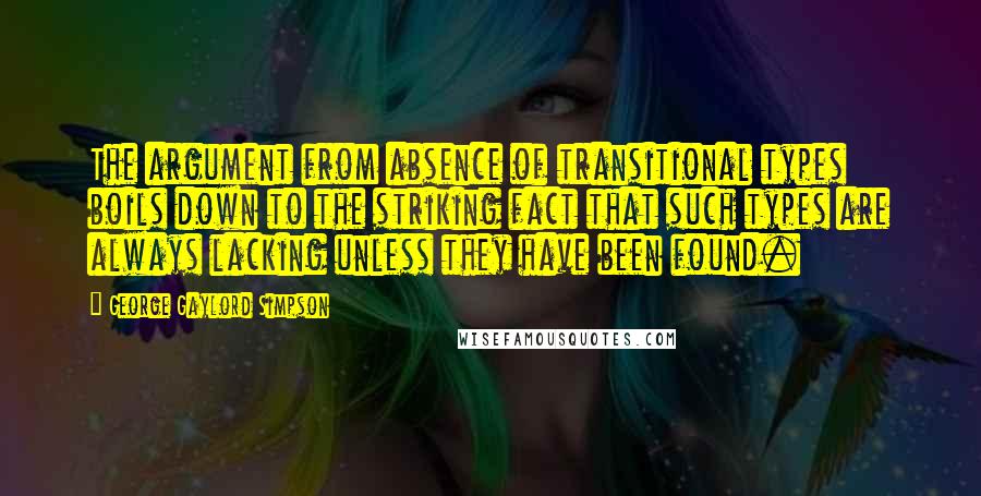 George Gaylord Simpson Quotes: The argument from absence of transitional types boils down to the striking fact that such types are always lacking unless they have been found.