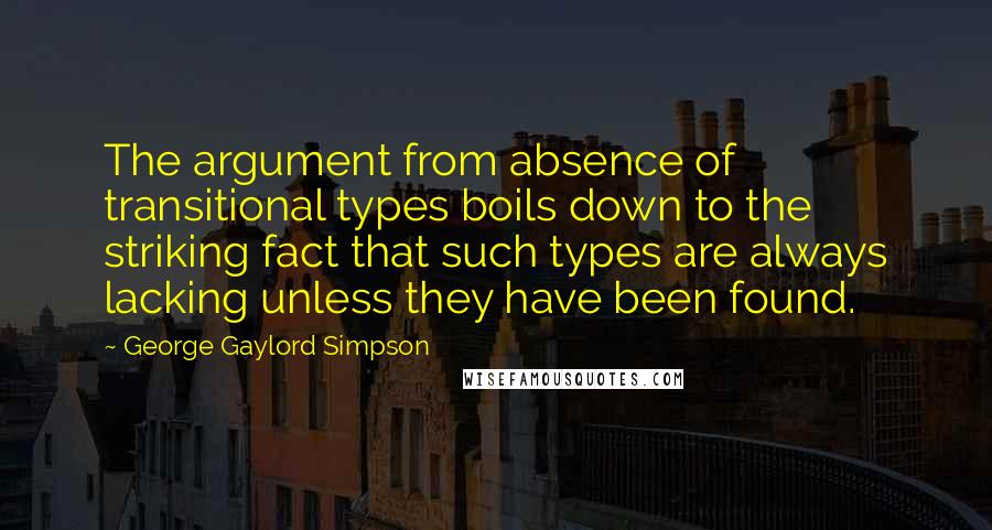 George Gaylord Simpson Quotes: The argument from absence of transitional types boils down to the striking fact that such types are always lacking unless they have been found.