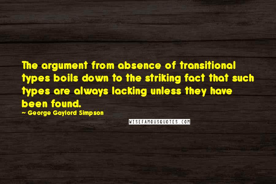 George Gaylord Simpson Quotes: The argument from absence of transitional types boils down to the striking fact that such types are always lacking unless they have been found.