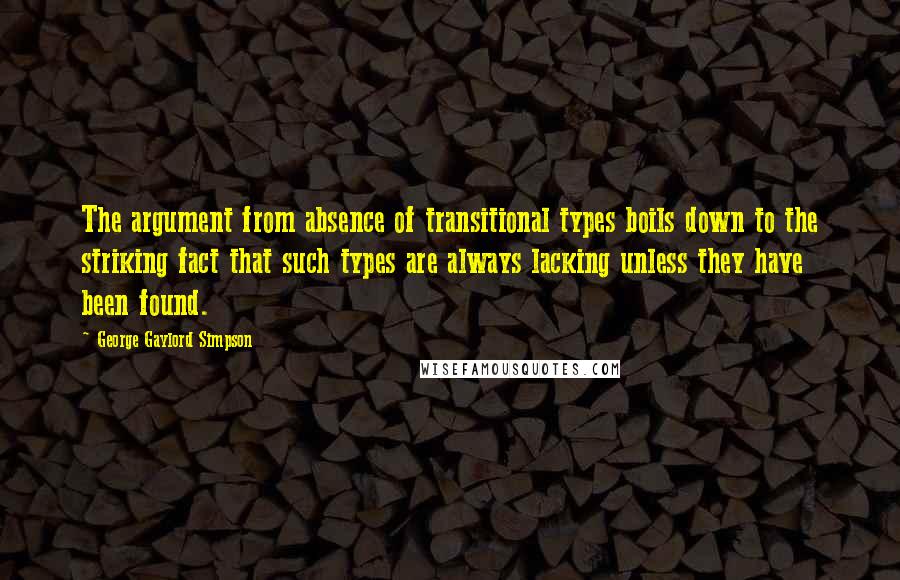 George Gaylord Simpson Quotes: The argument from absence of transitional types boils down to the striking fact that such types are always lacking unless they have been found.