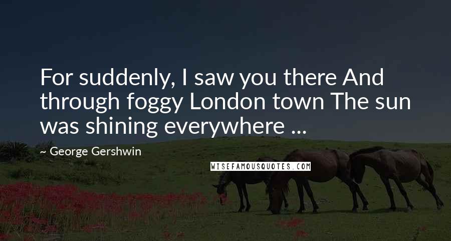 George Gershwin Quotes: For suddenly, I saw you there And through foggy London town The sun was shining everywhere ...