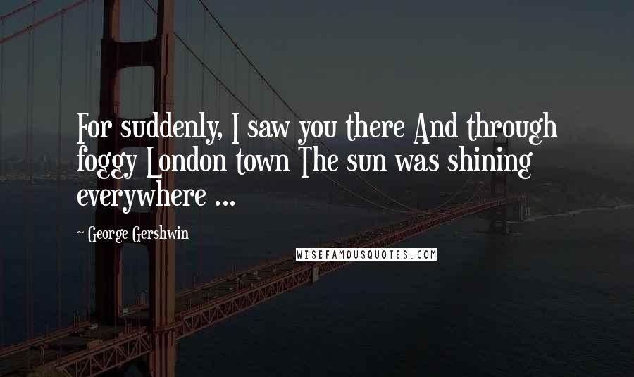 George Gershwin Quotes: For suddenly, I saw you there And through foggy London town The sun was shining everywhere ...