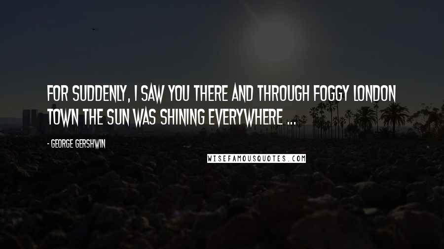 George Gershwin Quotes: For suddenly, I saw you there And through foggy London town The sun was shining everywhere ...