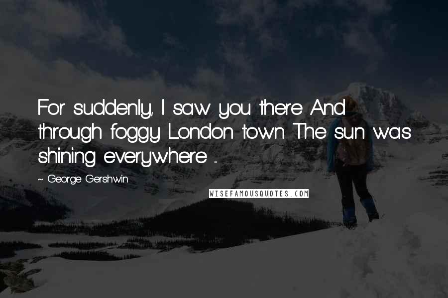 George Gershwin Quotes: For suddenly, I saw you there And through foggy London town The sun was shining everywhere ...