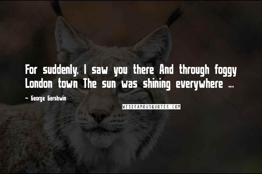 George Gershwin Quotes: For suddenly, I saw you there And through foggy London town The sun was shining everywhere ...