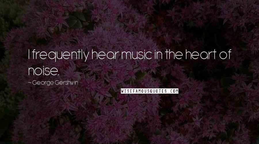 George Gershwin Quotes: I frequently hear music in the heart of noise.