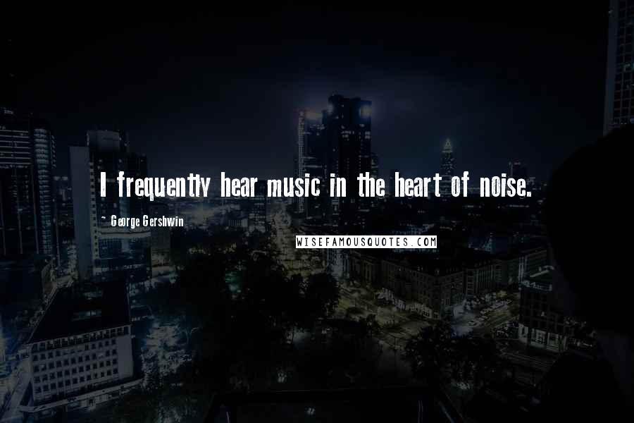 George Gershwin Quotes: I frequently hear music in the heart of noise.