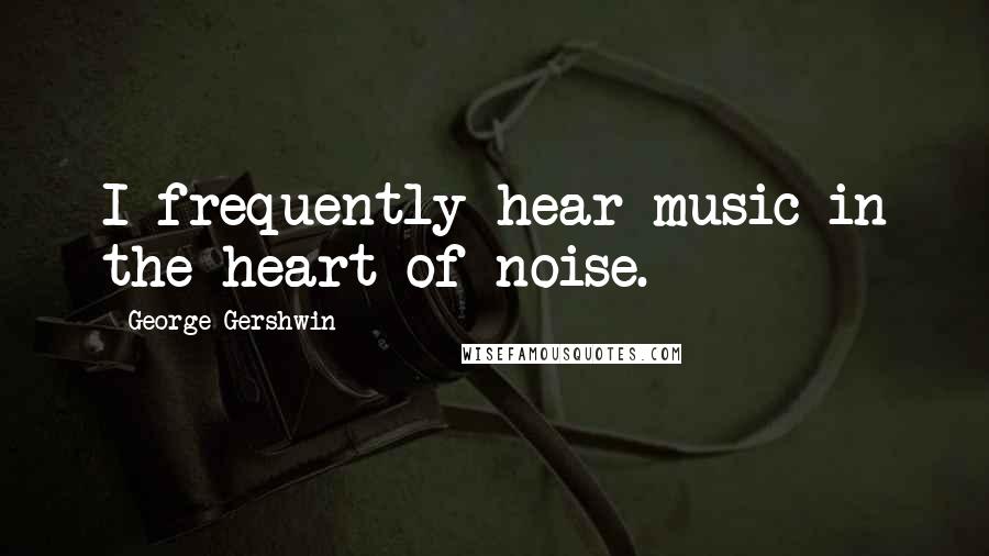 George Gershwin Quotes: I frequently hear music in the heart of noise.