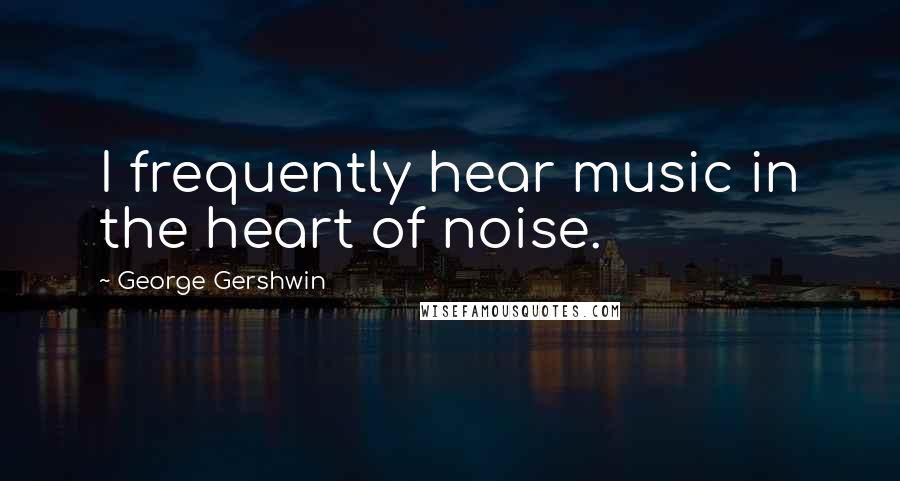 George Gershwin Quotes: I frequently hear music in the heart of noise.