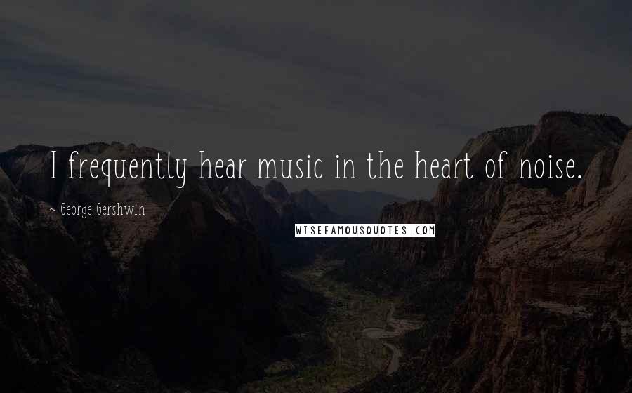 George Gershwin Quotes: I frequently hear music in the heart of noise.