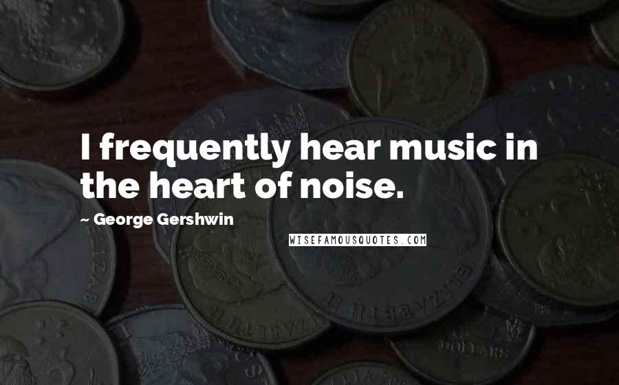George Gershwin Quotes: I frequently hear music in the heart of noise.