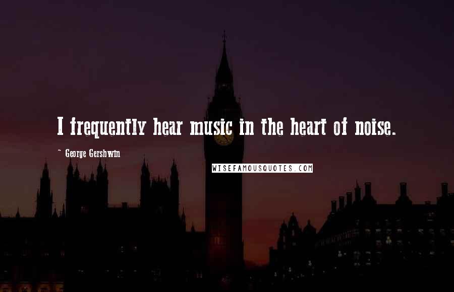 George Gershwin Quotes: I frequently hear music in the heart of noise.