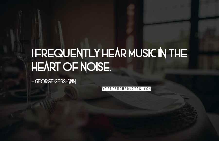George Gershwin Quotes: I frequently hear music in the heart of noise.