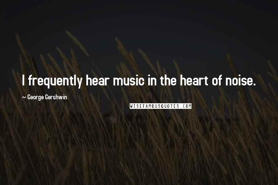 George Gershwin Quotes: I frequently hear music in the heart of noise.