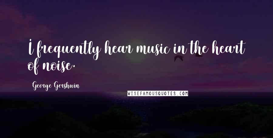 George Gershwin Quotes: I frequently hear music in the heart of noise.
