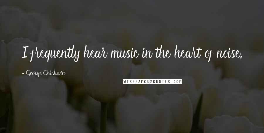 George Gershwin Quotes: I frequently hear music in the heart of noise.