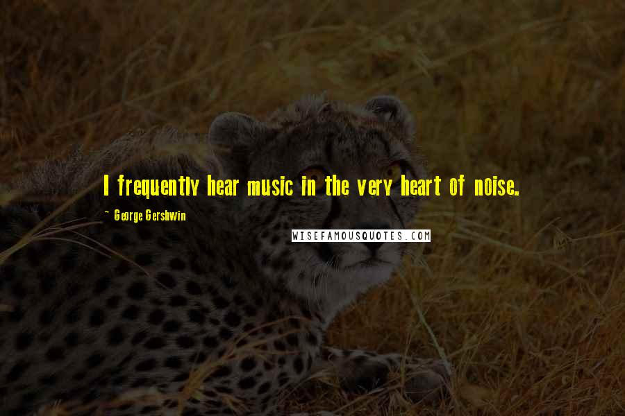 George Gershwin Quotes: I frequently hear music in the very heart of noise.
