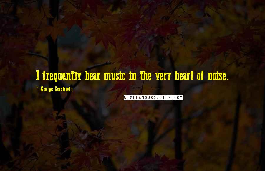 George Gershwin Quotes: I frequently hear music in the very heart of noise.