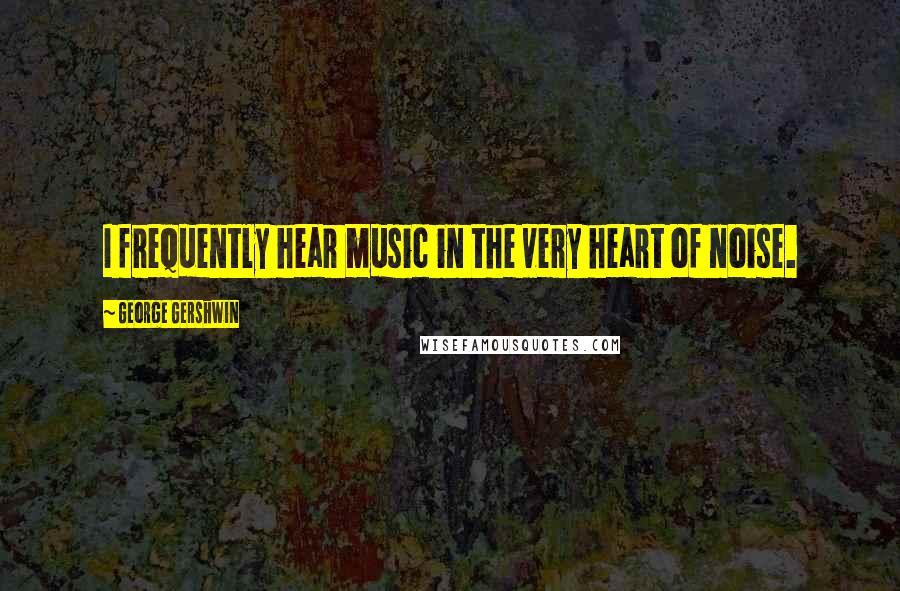 George Gershwin Quotes: I frequently hear music in the very heart of noise.