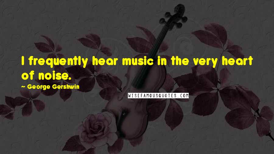 George Gershwin Quotes: I frequently hear music in the very heart of noise.