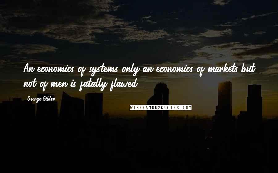 George Gilder Quotes: An economics of systems only-an economics of markets but not of men-is fatally flawed.