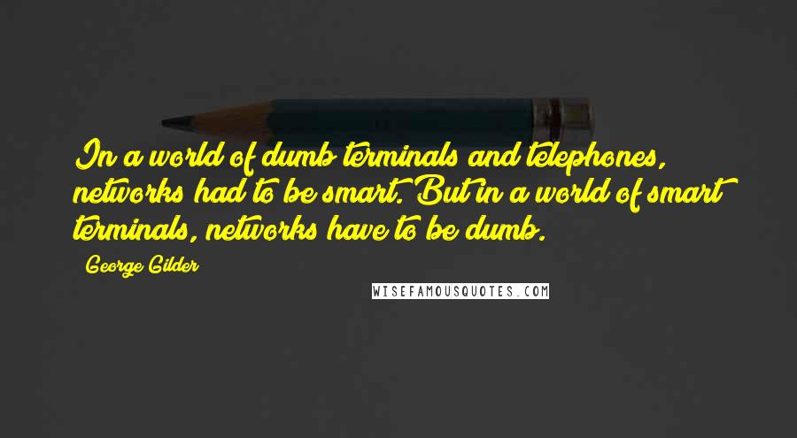 George Gilder Quotes: In a world of dumb terminals and telephones, networks had to be smart. But in a world of smart terminals, networks have to be dumb.