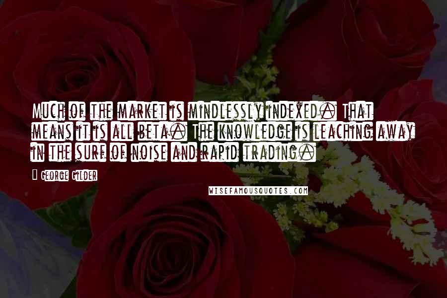 George Gilder Quotes: Much of the market is mindlessly indexed. That means it is all beta. The knowledge is leaching away in the surf of noise and rapid trading.