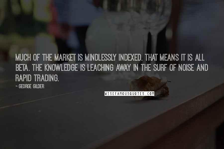 George Gilder Quotes: Much of the market is mindlessly indexed. That means it is all beta. The knowledge is leaching away in the surf of noise and rapid trading.