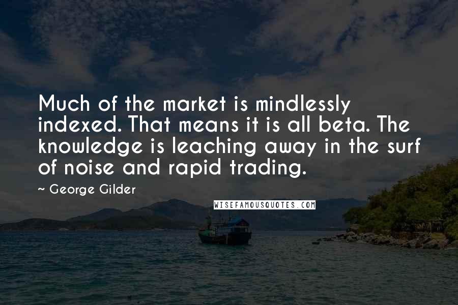 George Gilder Quotes: Much of the market is mindlessly indexed. That means it is all beta. The knowledge is leaching away in the surf of noise and rapid trading.