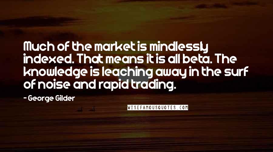 George Gilder Quotes: Much of the market is mindlessly indexed. That means it is all beta. The knowledge is leaching away in the surf of noise and rapid trading.