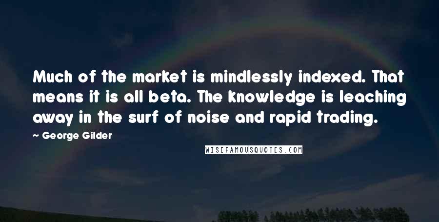 George Gilder Quotes: Much of the market is mindlessly indexed. That means it is all beta. The knowledge is leaching away in the surf of noise and rapid trading.