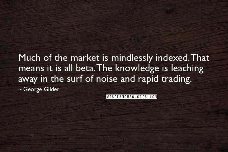 George Gilder Quotes: Much of the market is mindlessly indexed. That means it is all beta. The knowledge is leaching away in the surf of noise and rapid trading.