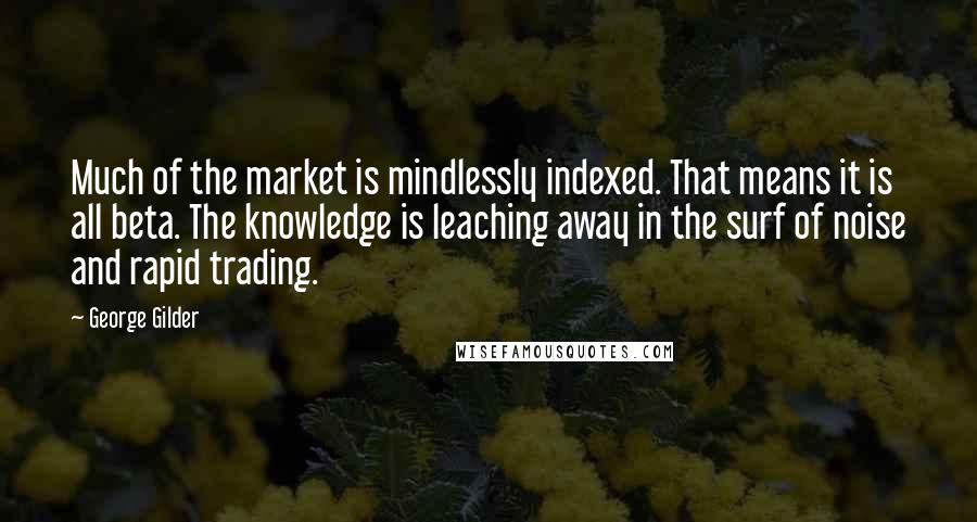 George Gilder Quotes: Much of the market is mindlessly indexed. That means it is all beta. The knowledge is leaching away in the surf of noise and rapid trading.