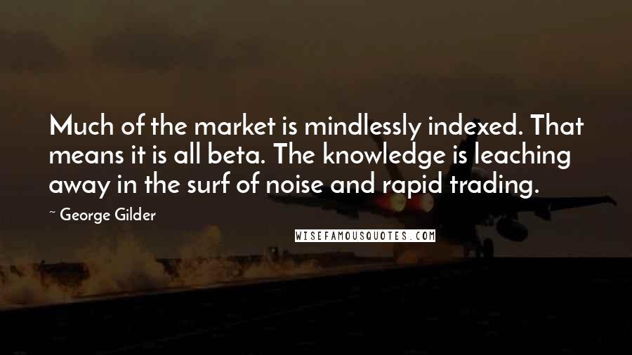 George Gilder Quotes: Much of the market is mindlessly indexed. That means it is all beta. The knowledge is leaching away in the surf of noise and rapid trading.
