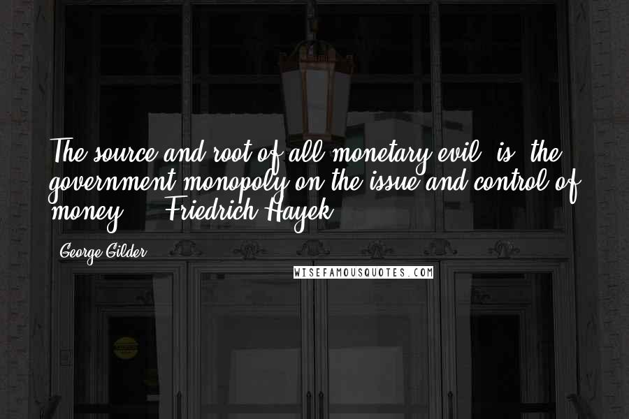 George Gilder Quotes: The source and root of all monetary evil [is] the government monopoly on the issue and control of money.  - Friedrich Hayek