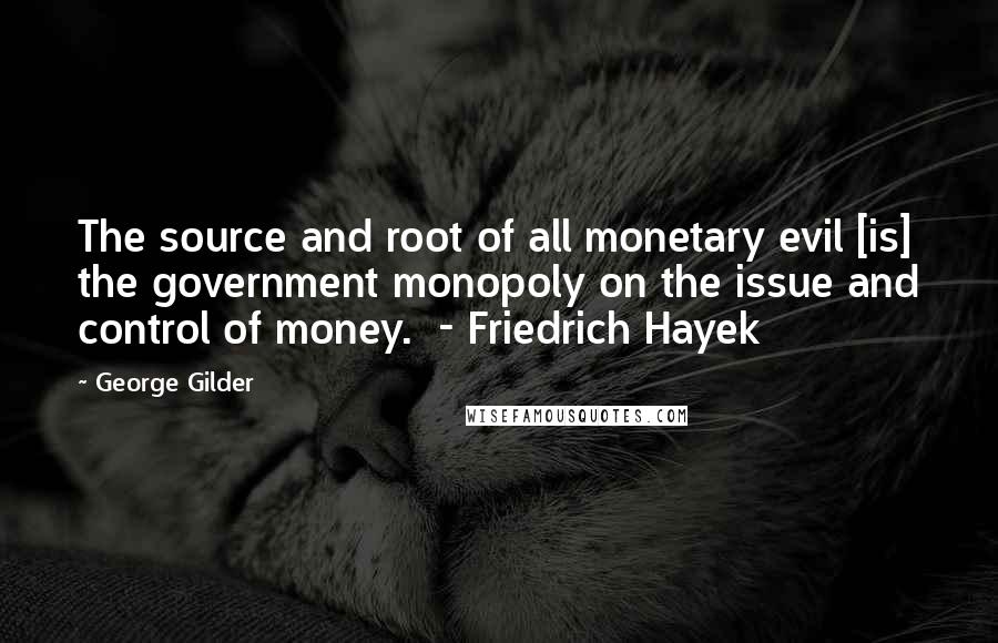 George Gilder Quotes: The source and root of all monetary evil [is] the government monopoly on the issue and control of money.  - Friedrich Hayek