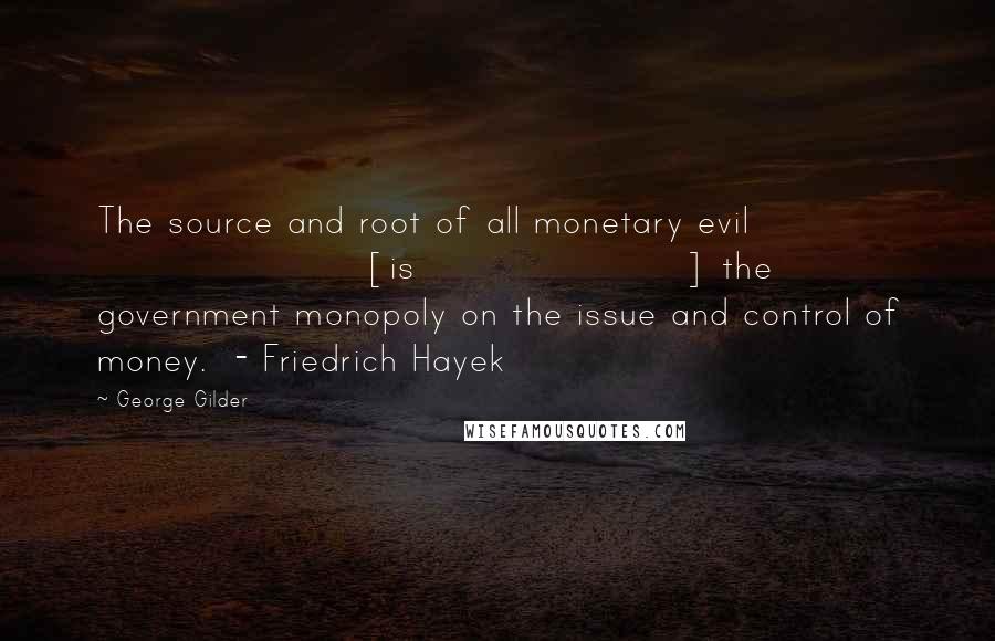 George Gilder Quotes: The source and root of all monetary evil [is] the government monopoly on the issue and control of money.  - Friedrich Hayek