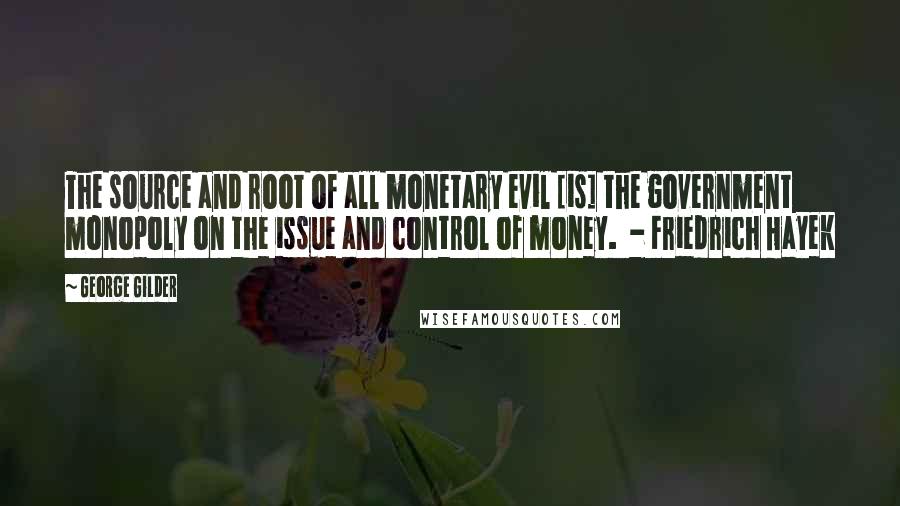 George Gilder Quotes: The source and root of all monetary evil [is] the government monopoly on the issue and control of money.  - Friedrich Hayek