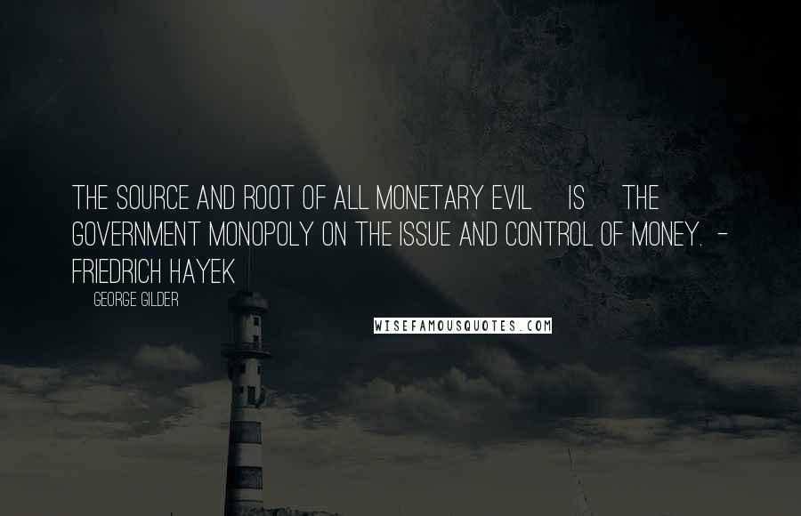 George Gilder Quotes: The source and root of all monetary evil [is] the government monopoly on the issue and control of money.  - Friedrich Hayek