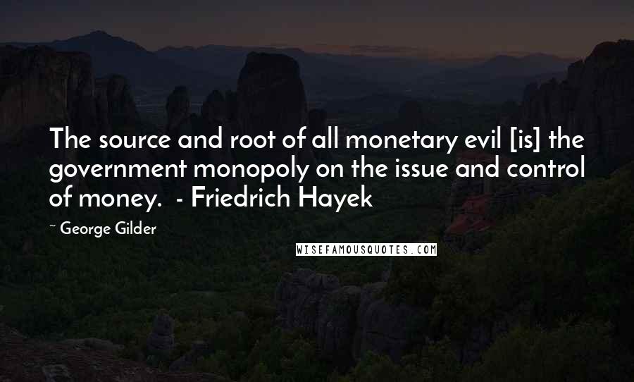 George Gilder Quotes: The source and root of all monetary evil [is] the government monopoly on the issue and control of money.  - Friedrich Hayek