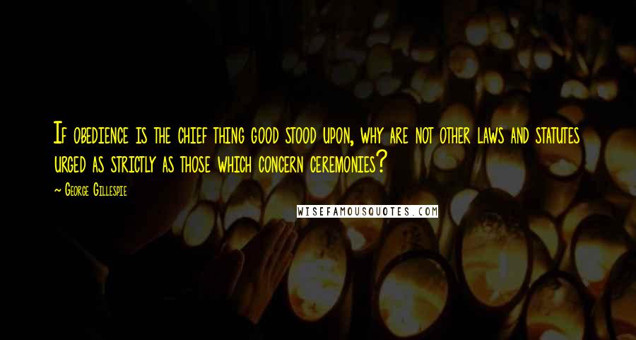 George Gillespie Quotes: If obedience is the chief thing good stood upon, why are not other laws and statutes urged as strictly as those which concern ceremonies?