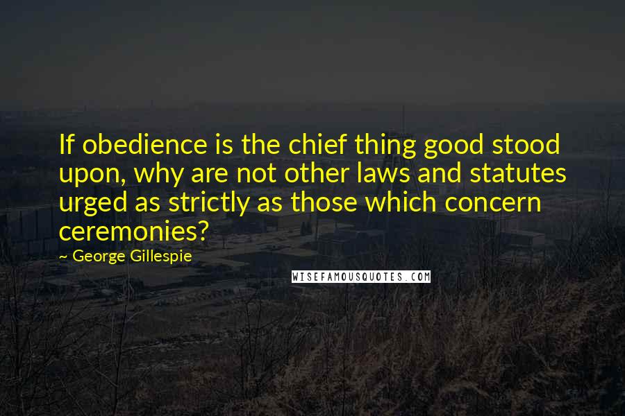 George Gillespie Quotes: If obedience is the chief thing good stood upon, why are not other laws and statutes urged as strictly as those which concern ceremonies?